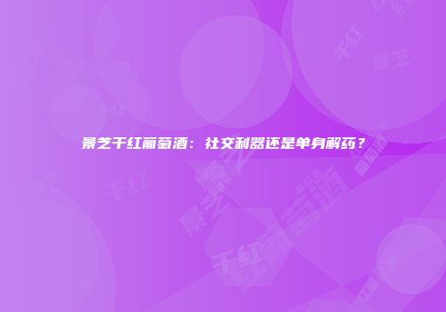 景芝干红葡萄酒：社交利器还是单身解药？