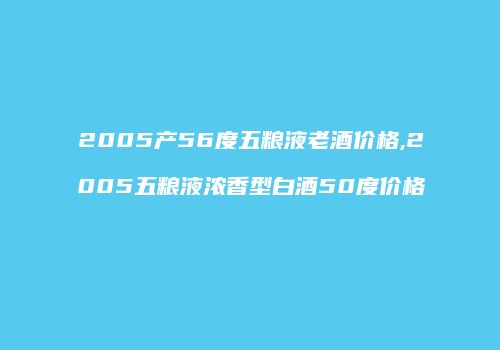 2005产56度五粮液老酒价格,2005五粮液浓香型白酒50度价格