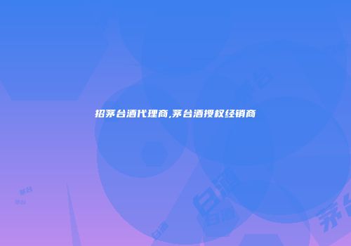 招茅台酒代理商,茅台酒授权经销商