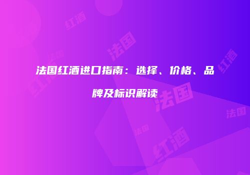 法国红酒进口指南：选择、价格、品牌及标识解读