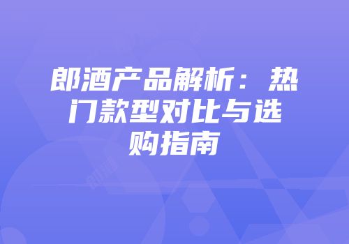 郎酒产品解析：热门款型对比与选购指南