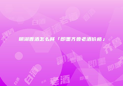 明湖香酒怎么样「即墨齐鲁老酒价格」