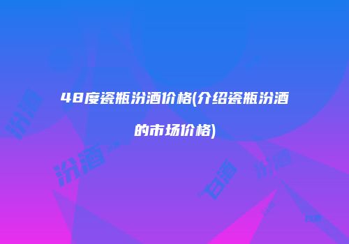 48度瓷瓶汾酒价格(介绍瓷瓶汾酒的市场价格)
