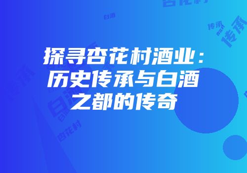 探寻杏花村酒业：历史传承与白酒之都的传奇