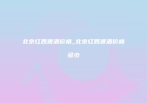 北京红四渡酒价格_北京红四渡酒价格多少