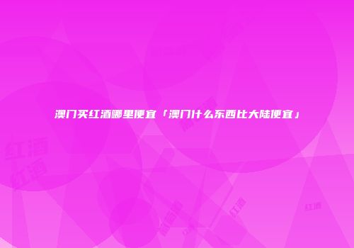 澳门买红酒哪里便宜「澳门什么东西比大陆便宜」