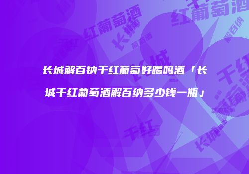 长城解百钠干红葡萄好喝吗酒「长城干红葡萄酒解百纳多少钱一瓶」