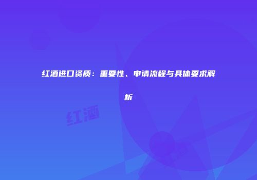 红酒进口资质：重要性、申请流程与具体要求解析