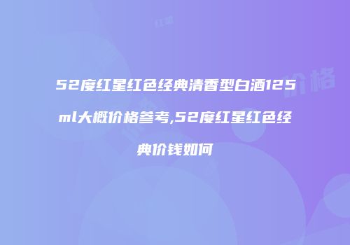 52度红星红色经典清香型白酒125ml大概价格参考,52度红星红色经典价钱如何