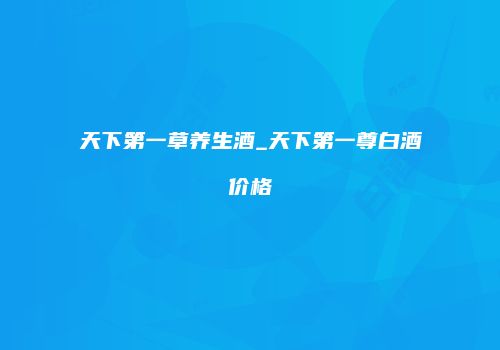 天下第一草养生酒_天下第一尊白酒价格