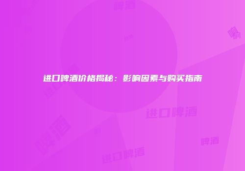 进口啤酒价格揭秘：影响因素与购买指南