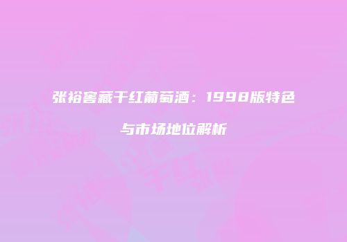 张裕窖藏干红葡萄酒：1998版特色与市场地位解析