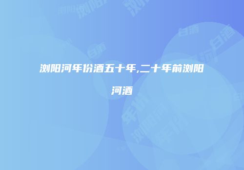 浏阳河年份酒五十年,二十年前浏阳河酒