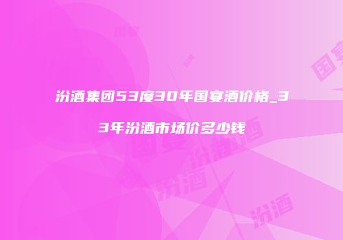 汾酒集团53度30年国宴酒价格_33年汾酒市场价多少钱