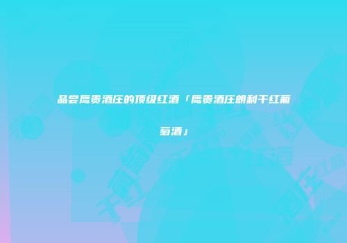 品尝鹰贵酒庄的顶级红酒「鹰贵酒庄朗利干红葡萄酒」