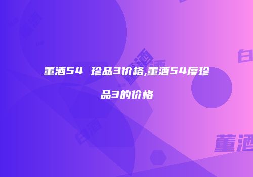 董酒54 珍品3价格,董酒54度珍品3的价格