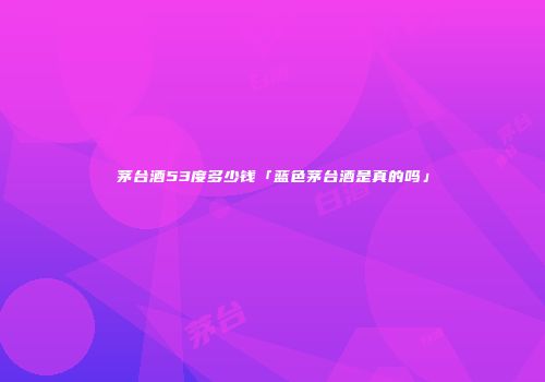 茅台酒53度多少钱「蓝色茅台酒是真的吗」