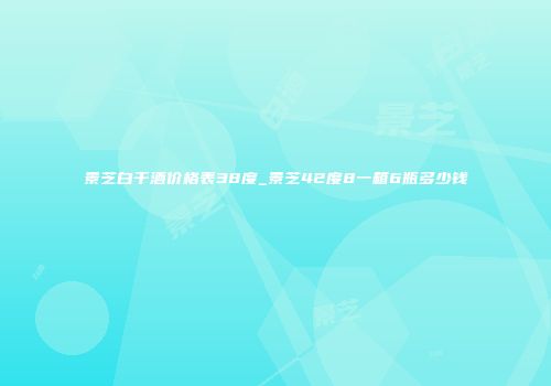 景芝白干酒价格表38度_景芝42度8一箱6瓶多少钱