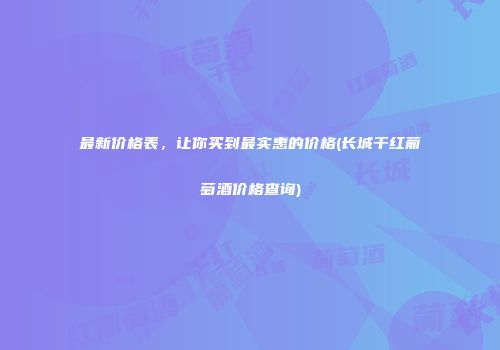 最新价格表，让你买到最实惠的价格(长城干红葡萄酒价格查询)