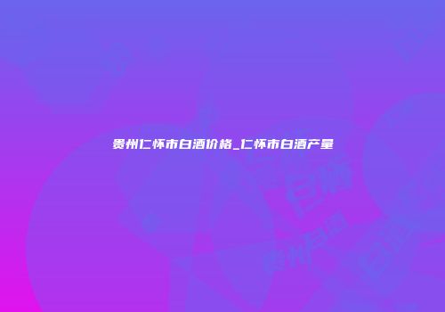 贵州仁怀市白酒价格_仁怀市白酒产量