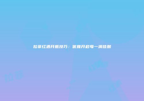 拉菲红酒开瓶技巧：优雅开启每一滴佳酿
