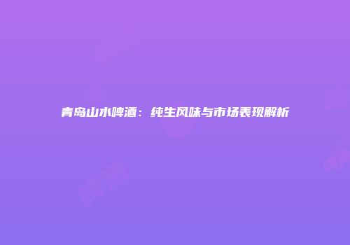 青岛山水啤酒：纯生风味与市场表现解析