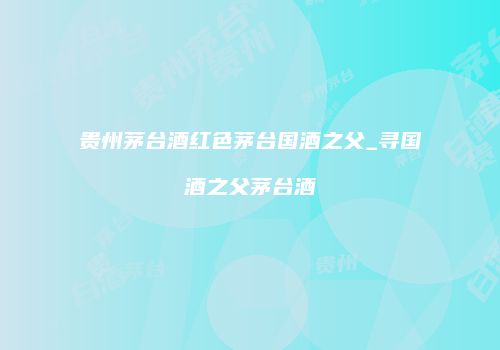 贵州茅台酒红色茅台国酒之父_寻国酒之父茅台酒