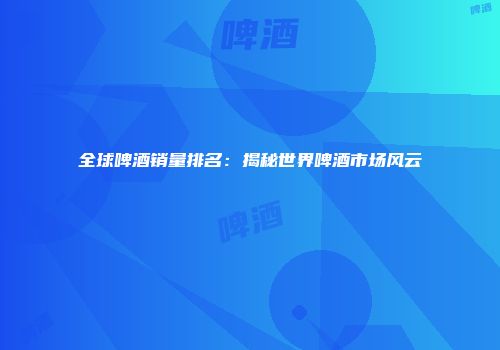 全球啤酒销量排名：揭秘世界啤酒市场风云