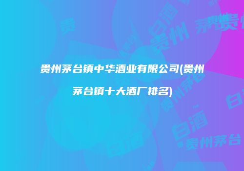 贵州茅台镇中华酒业有限公司(贵州茅台镇十大酒厂排名)