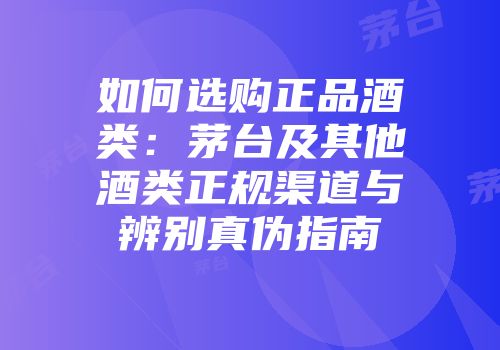 如何选购正品酒类：茅台及其他酒类正规渠道与辨别真伪指南
