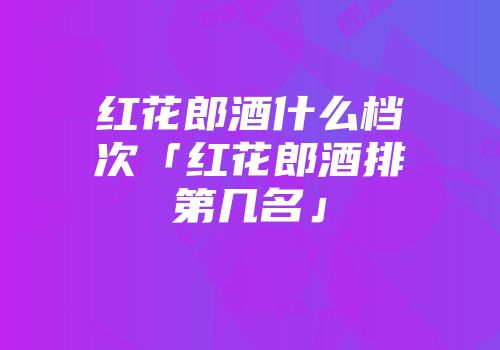 红花郎酒什么档次「红花郎酒排第几名」