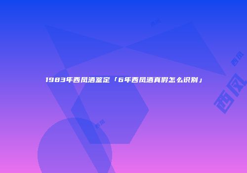 1983年西凤酒鉴定「6年西凤酒真假怎么识别」