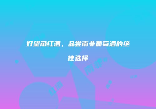 好望角红酒，品尝南非葡萄酒的绝佳选择