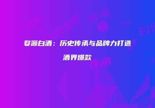 婺源白酒：历史传承与品牌力打造酒界爆款