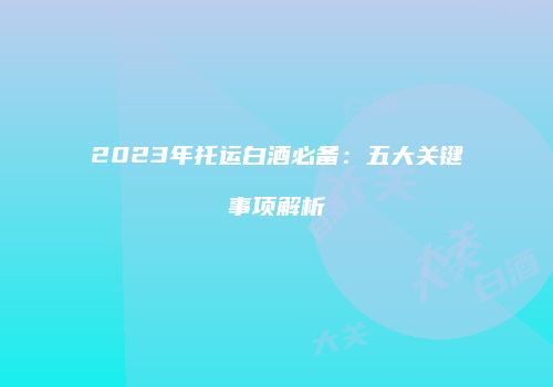 2023年托运白酒必备：五大关键事项解析