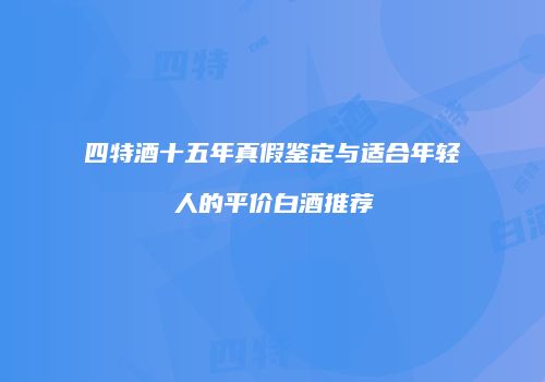 四特酒十五年真假鉴定与适合年轻人的平价白酒推荐