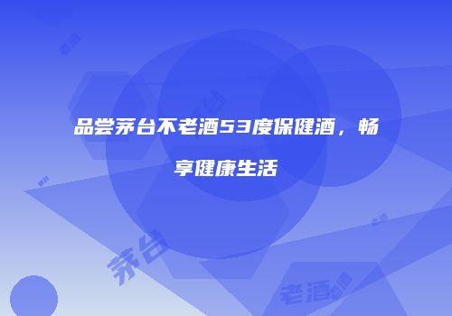 品尝茅台不老酒53度保健酒，畅享健康生活