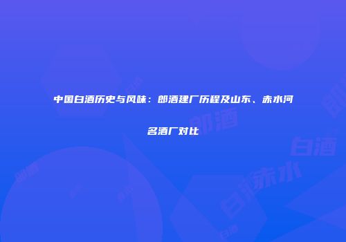 中国白酒历史与风味：郎酒建厂历程及山东、赤水河名酒厂对比