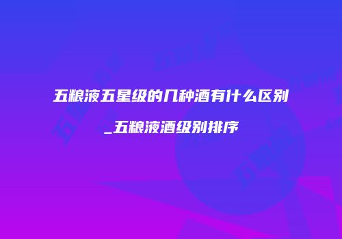 五粮液五星级的几种酒有什么区别_五粮液酒级别排序