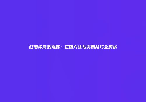 红酒杯清洗攻略：正确方法与实用技巧全解析