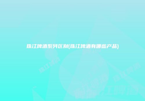 珠江啤酒系列区别(珠江啤酒有哪些产品)