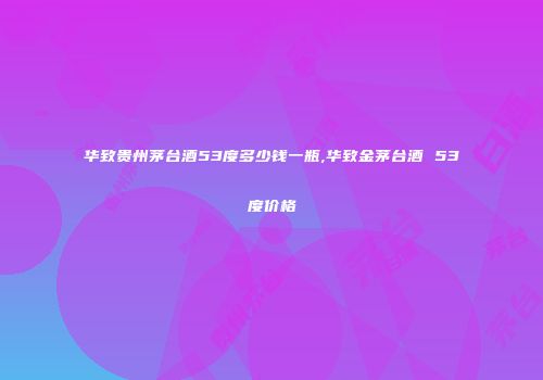 华致贵州茅台酒53度多少钱一瓶,华致金茅台酒 53度价格