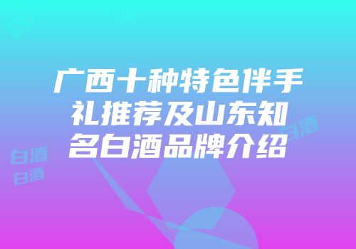 广西十种特色伴手礼推荐及山东知名白酒品牌介绍