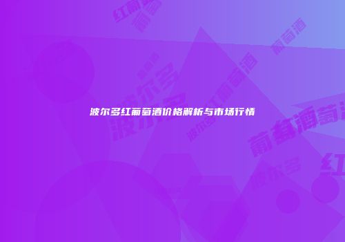 波尔多红葡萄酒价格解析与市场行情