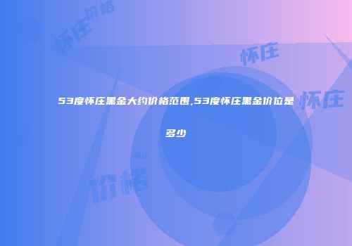 53度怀庄黑金大约价格范围,53度怀庄黑金价位是多少