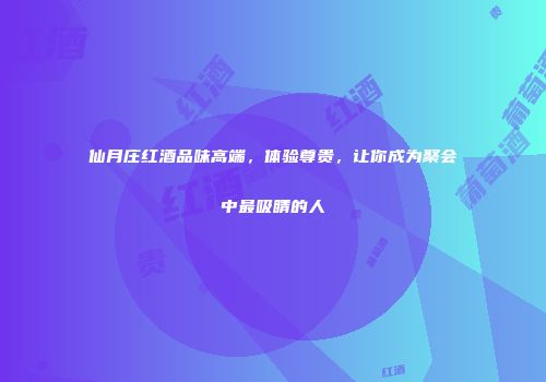 仙月庄红酒品味高端，体验尊贵，让你成为聚会中最吸睛的人