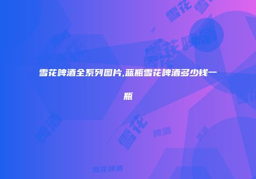 雪花啤酒全系列图片,蓝瓶雪花啤酒多少钱一瓶