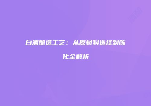 白酒酿造工艺：从原材料选择到陈化全解析