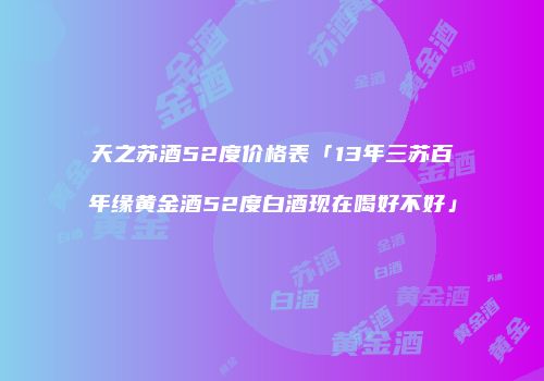 天之苏酒52度价格表「13年三苏百年缘黄金酒52度白酒现在喝好不好」