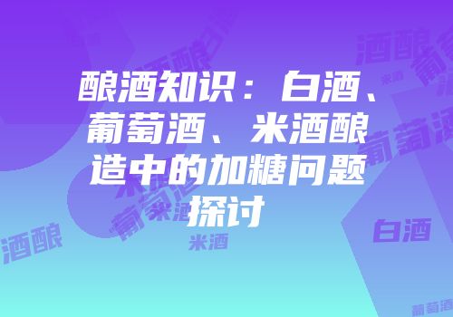 酿酒知识：白酒、葡萄酒、米酒酿造中的加糖问题探讨
